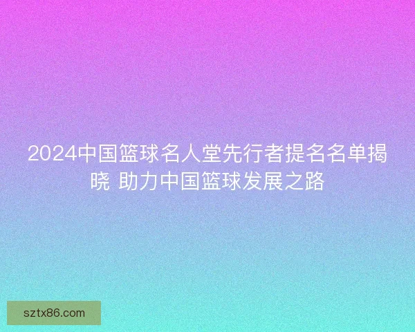 2024中国篮球名人堂先行者提名名单揭晓 助力中国篮球发展之路