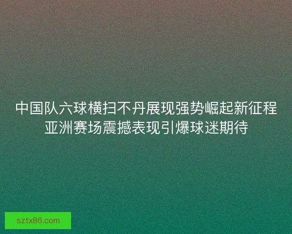 中国队六球横扫不丹展现强势崛起新征程亚洲赛场震撼表现引爆球迷期待