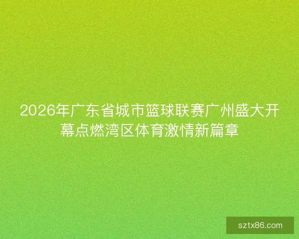 2026年广东省城市篮球联赛广州盛大开幕点燃湾区体育激情新篇章
