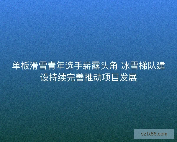 单板滑雪青年选手崭露头角 冰雪梯队建设持续完善推动项目发展