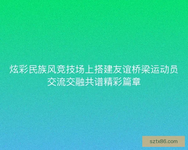 炫彩民族风竞技场上搭建友谊桥梁运动员交流交融共谱精彩篇章